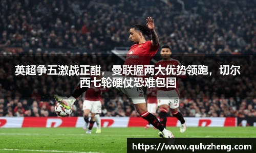 英超争五激战正酣，曼联握两大优势领跑，切尔西七轮硬仗恐难包围